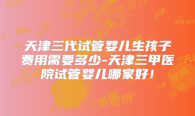 天津三代试管婴儿生孩子费用需要多少-天津三甲医院试管婴儿哪家好！