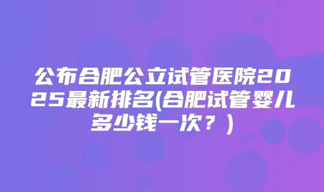 公布合肥公立试管医院2025最新排名(合肥试管婴儿多少钱一次？)