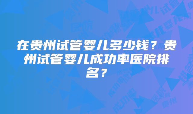 在贵州试管婴儿多少钱？贵州试管婴儿成功率医院排名？
