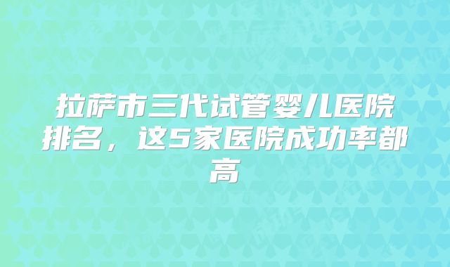 拉萨市三代试管婴儿医院排名，这5家医院成功率都高