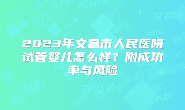2023年文昌市人民医院试管婴儿怎么样？附成功率与风险