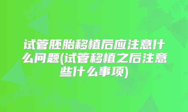 试管胚胎移植后应注意什么问题(试管移植之后注意些什么事项)