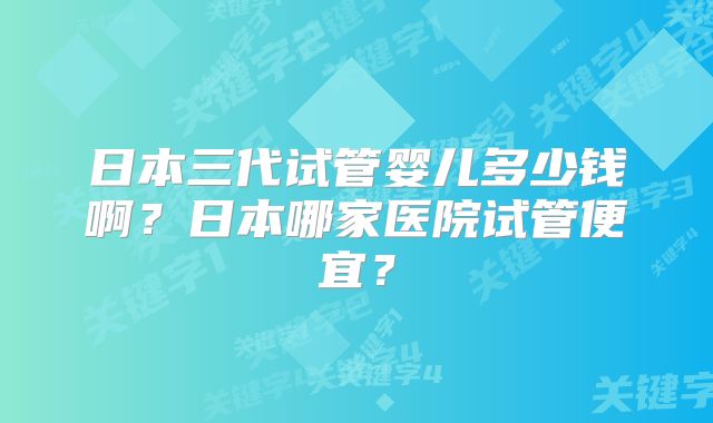 日本三代试管婴儿多少钱啊？日本哪家医院试管便宜？