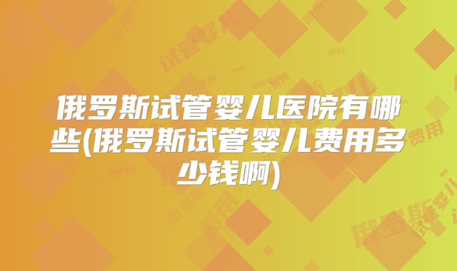 俄罗斯试管婴儿医院有哪些(俄罗斯试管婴儿费用多少钱啊)