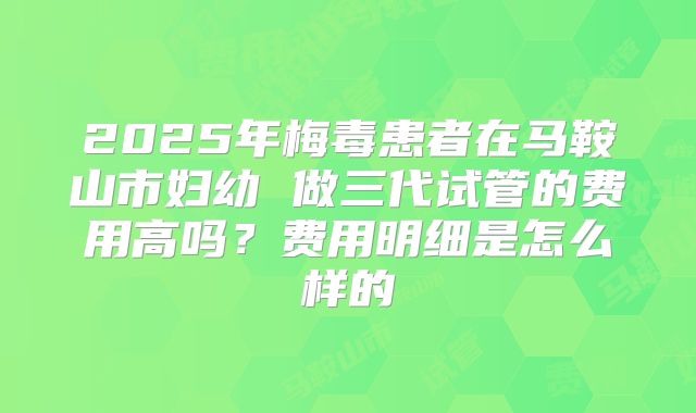 2025年梅毒患者在马鞍山市妇幼 做三代试管的费用高吗？费用明细是怎么样的