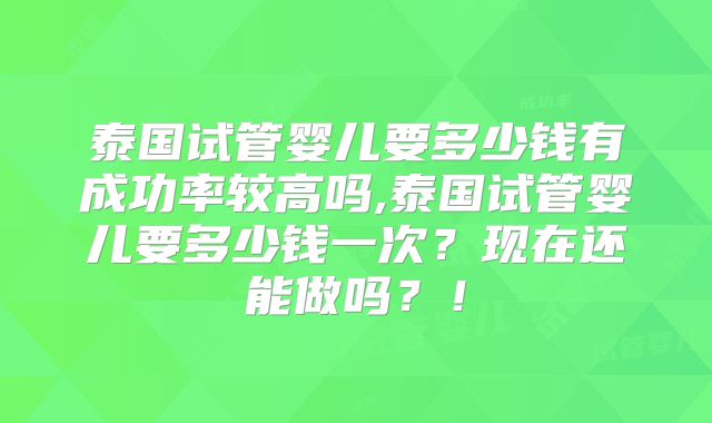 泰国试管婴儿要多少钱有成功率较高吗,泰国试管婴儿要多少钱一次？现在还能做吗？！