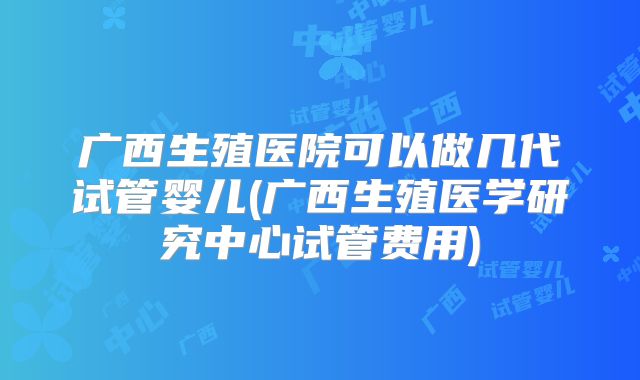 广西生殖医院可以做几代试管婴儿(广西生殖医学研究中心试管费用)