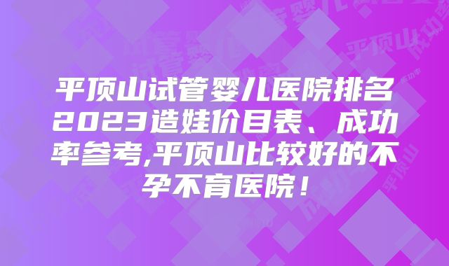 平顶山试管婴儿医院排名2023造娃价目表、成功率参考,平顶山比较好的不孕不育医院！