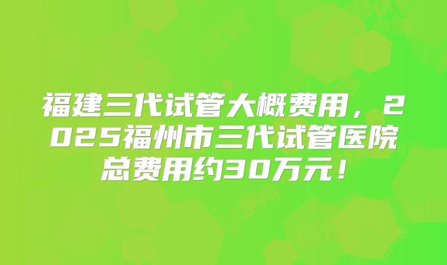 福建三代试管大概费用，2025福州市三代试管医院总费用约30万元！