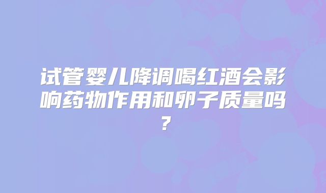 试管婴儿降调喝红酒会影响药物作用和卵子质量吗?