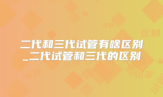 二代和三代试管有啥区别_二代试管和三代的区别