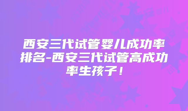 西安三代试管婴儿成功率排名-西安三代试管高成功率生孩子！