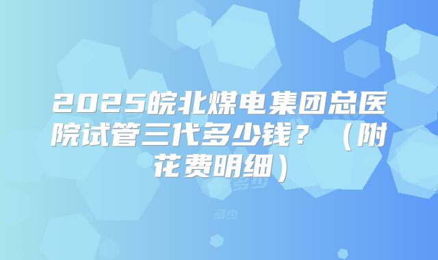 2025皖北煤电集团总医院试管三代多少钱?(附花费明细)