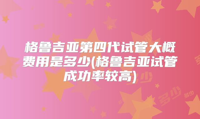格鲁吉亚第四代试管大概费用是多少(格鲁吉亚试管成功率较高)