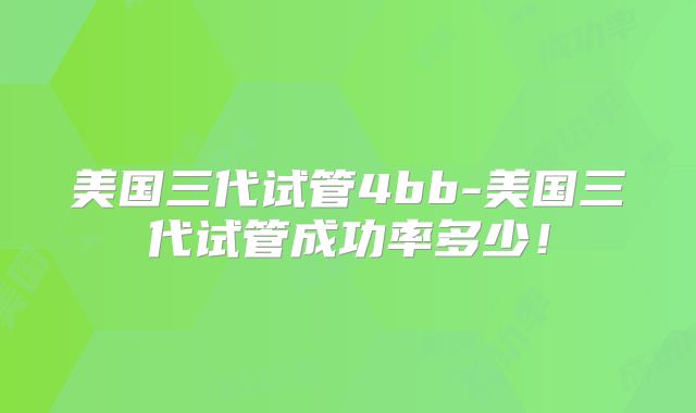 美国三代试管4bb-美国三代试管成功率多少！
