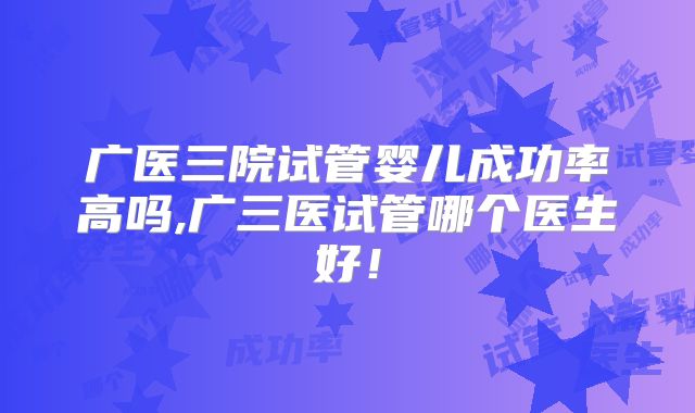 广医三院试管婴儿成功率高吗,广三医试管哪个医生好！