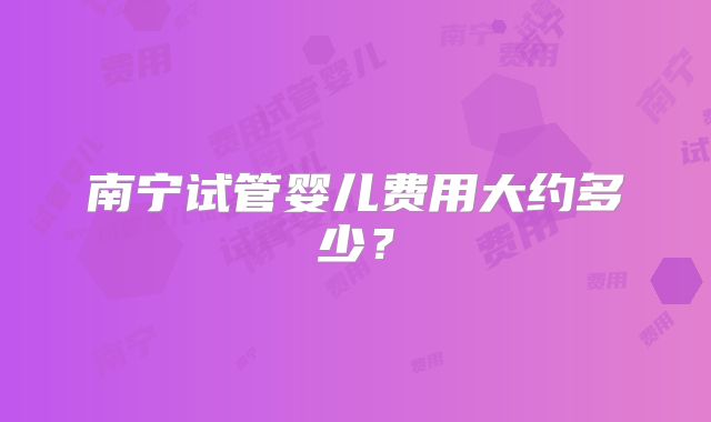 南宁试管婴儿费用大约多少?