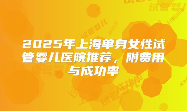 2025年上海单身女性试管婴儿医院推荐，附费用与成功率