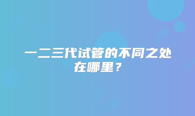 一二三代试管的不同之处在哪里？