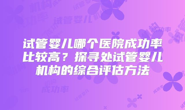 试管婴儿哪个医院成功率比较高？探寻处试管婴儿机构的综合评估方法