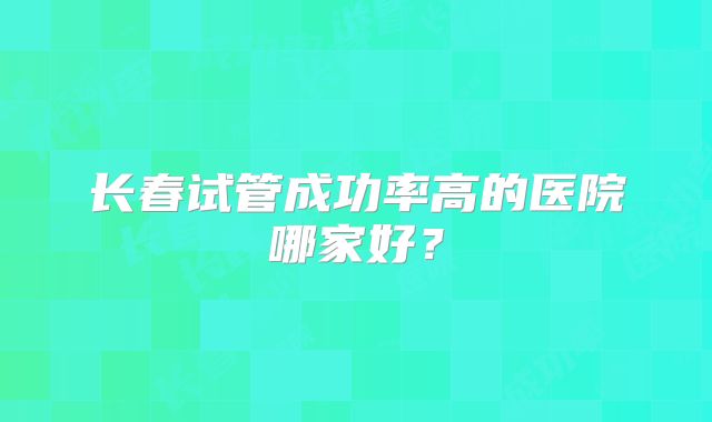 长春试管成功率高的医院哪家好?