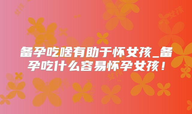 备孕吃啥有助于怀女孩_备孕吃什么容易怀孕女孩！
