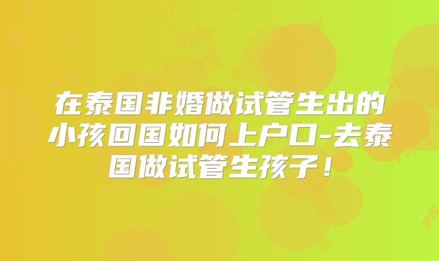 在泰国非婚做试管生出的小孩回国如何上户口-去泰国做试管生孩子！
