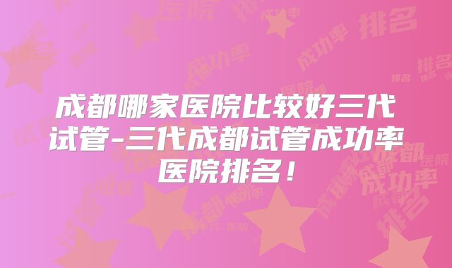 成都哪家医院比较好三代试管-三代成都试管成功率医院排名！