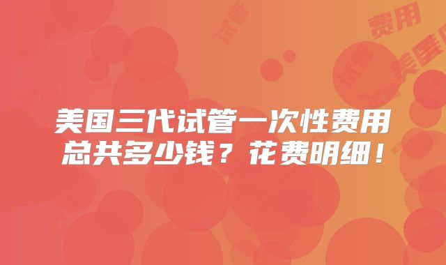 美国三代试管一次性费用总共多少钱？花费明细！