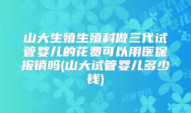 山大生殖生殖科做三代试管婴儿的花费可以用医保报销吗(山大试管婴儿多少钱)