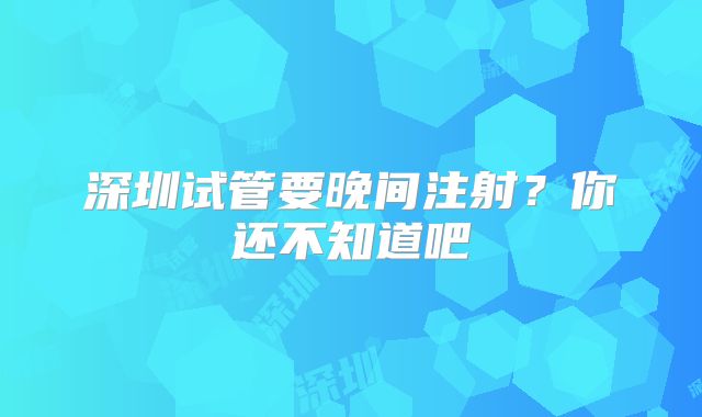 深圳试管要晚间注射?你还不知道吧
