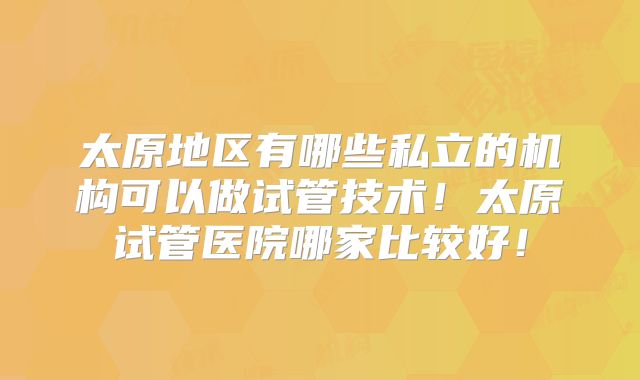 太原地区有哪些私立的机构可以做试管技术！太原试管医院哪家比较好！