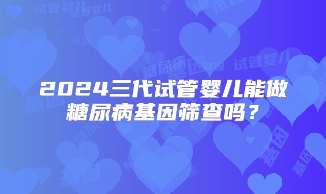 2024三代试管婴儿能做糖尿病基因筛查吗？