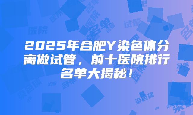 2025年合肥Y染色体分离做试管，前十医院排行名单大揭秘！