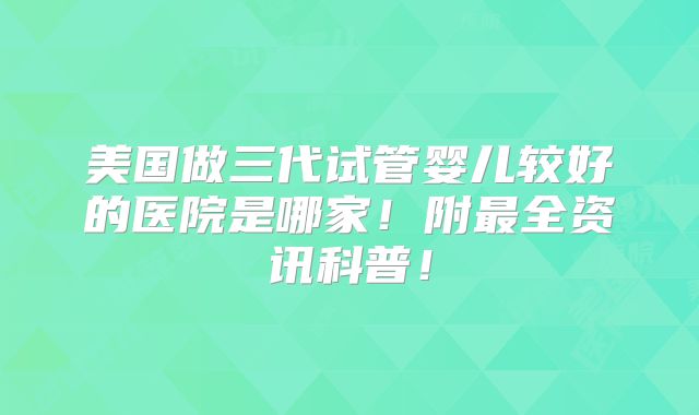 美国做三代试管婴儿较好的医院是哪家！附最全资讯科普！