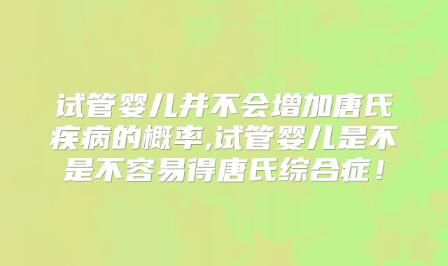 试管婴儿并不会增加唐氏疾病的概率,试管婴儿是不是不容易得唐氏综合症！