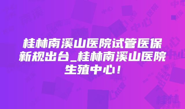 桂林南溪山医院试管医保新规出台_桂林南溪山医院生殖中心!