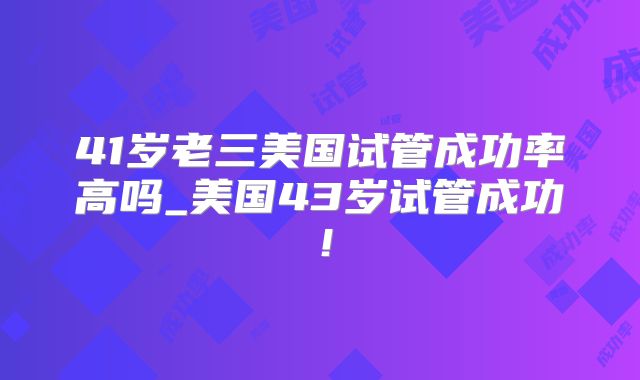 41岁老三美国试管成功率高吗_美国43岁试管成功!