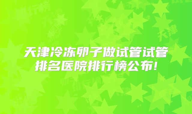 天津冷冻卵子做试管试管排名医院排行榜公布!