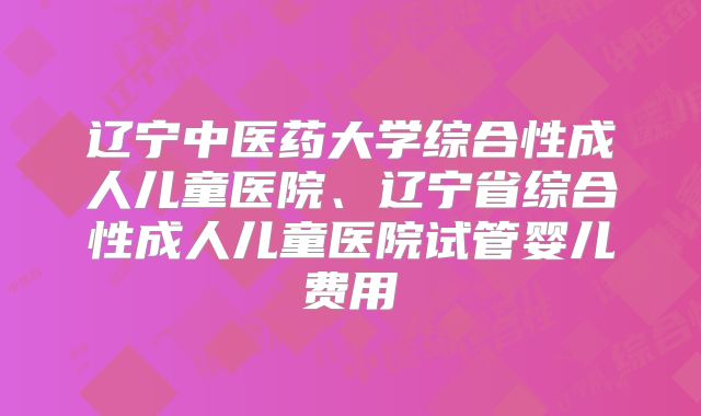辽宁中医药大学综合性成人儿童医院、辽宁省综合性成人儿童医院试管婴儿费用