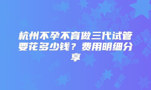 杭州不孕不育做三代试管要花多少钱?费用明细分享