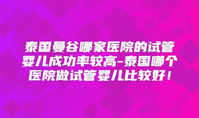 泰国曼谷哪家医院的试管婴儿成功率较高-泰国哪个医院做试管婴儿比较好!