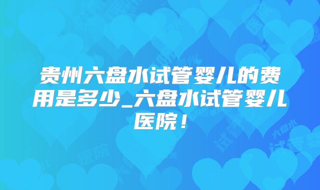 贵州六盘水试管婴儿的费用是多少_六盘水试管婴儿医院！