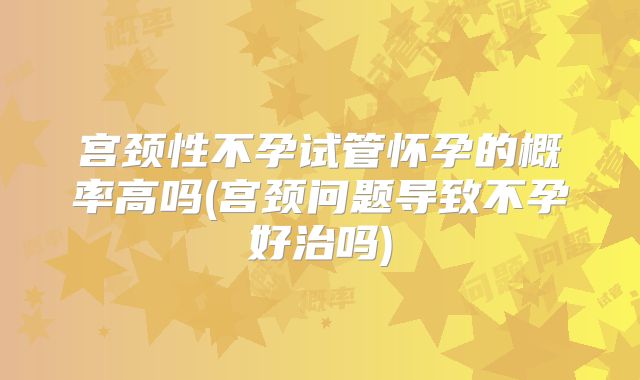 宫颈性不孕试管怀孕的概率高吗(宫颈问题导致不孕好治吗)