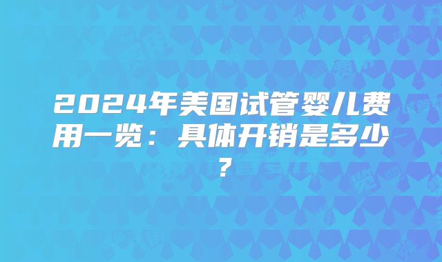 2024年美国试管婴儿费用一览:具体开销是多少?