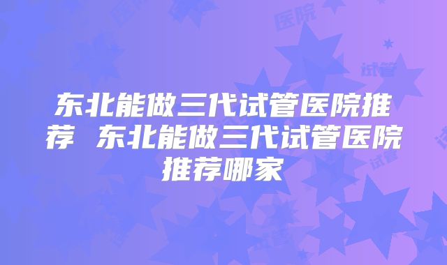 东北能做三代试管医院推荐 东北能做三代试管医院推荐哪家