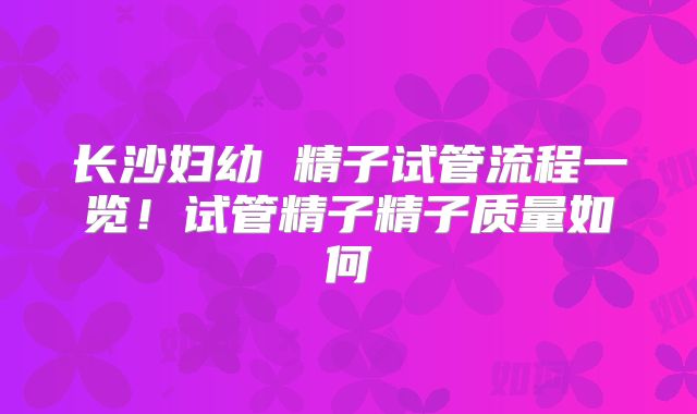 长沙妇幼 精子试管流程一览！试管精子精子质量如何