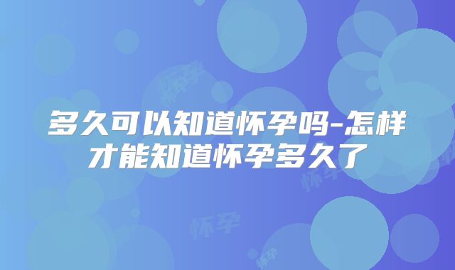 多久可以知道怀孕吗-怎样才能知道怀孕多久了