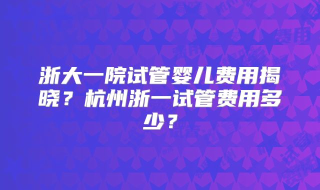 浙大一院试管婴儿费用揭晓？杭州浙一试管费用多少？