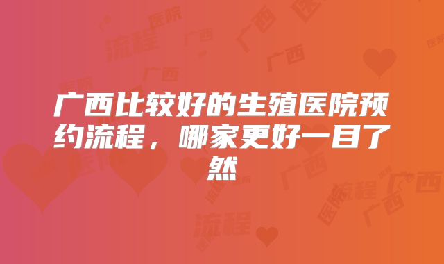 广西比较好的生殖医院预约流程，哪家更好一目了然
